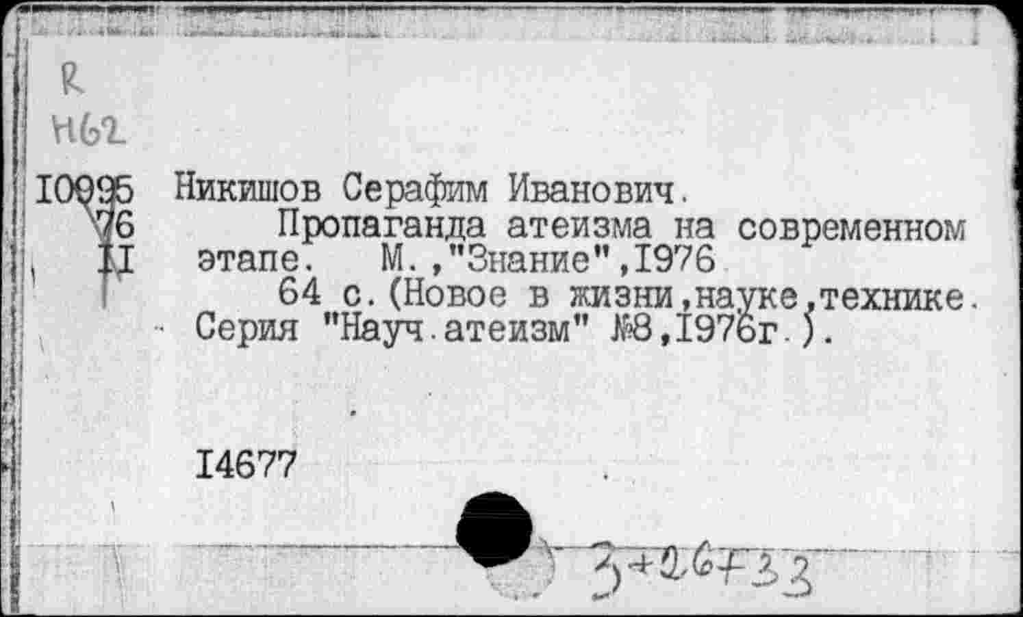 ﻿к нбг
Никишов Серафим Иванович,
Пропаганда атеизма на современном этапе. М. , ’’Знание”, 1976
64 с.(Новое в жизни,науке,технике. Серия "Науч.атеизм" ЖЗ,197ьг.).
14677